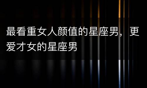 最看重女人颜值的星座男，更爱才女的星座男