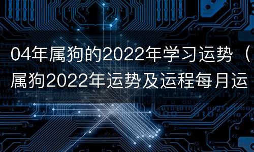 04年属狗的2022年学习运势（属狗2022年运势及运程每月运程1994年）