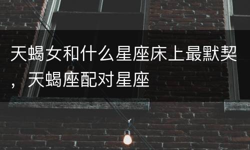 天蝎女和什么星座床上最默契，天蝎座配对星座