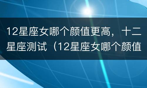 12星座女哪个颜值更高，十二星座测试（12星座女哪个颜值最高）
