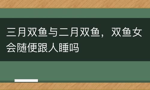 三月双鱼与二月双鱼，双鱼女会随便跟人睡吗