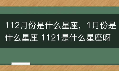 112月份是什么星座，1月份是什么星座 1121是什么星座呀