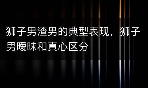 狮子男渣男的典型表现，狮子男暧昧和真心区分