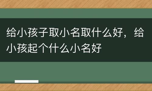给小孩子取小名取什么好，给小孩起个什么小名好