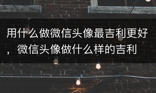 用什么做微信头像最吉利更好，微信头像做什么样的吉利
