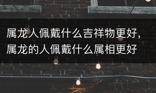 属龙人佩戴什么吉祥物更好，属龙的人佩戴什么属相更好