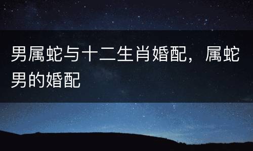男属蛇与十二生肖婚配，属蛇男的婚配
