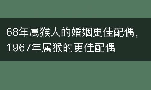 68年属猴人的婚姻更佳配偶，1967年属猴的更佳配偶