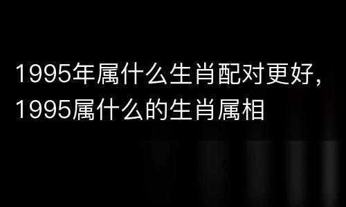 1995年属什么生肖配对更好，1995属什么的生肖属相