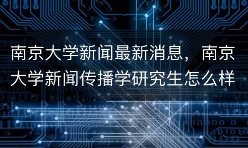南京大学新闻最新消息，南京大学新闻传播学研究生怎么样