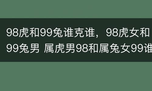 98虎和99兔谁克谁，98虎女和99兔男 属虎男98和属兔女99谁克谁