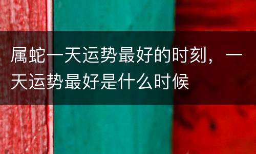 属蛇一天运势最好的时刻，一天运势最好是什么时候
