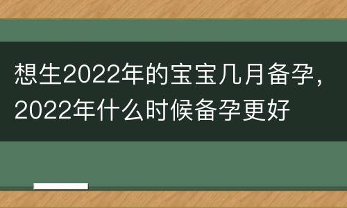 想生2022年的宝宝几月备孕，2022年什么时候备孕更好