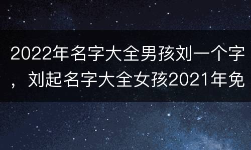 2022年名字大全男孩刘一个字，刘起名字大全女孩2021年免费