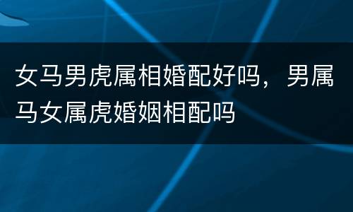 女马男虎属相婚配好吗，男属马女属虎婚姻相配吗