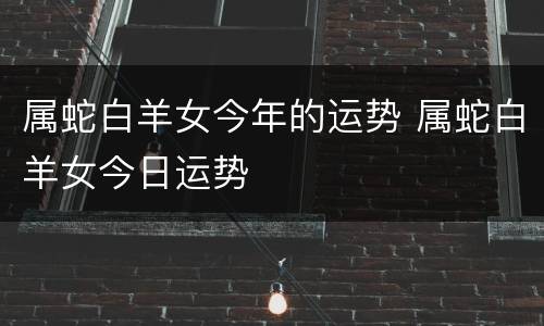 属蛇白羊女今年的运势 属蛇白羊女今日运势