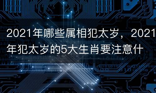 2021年哪些属相犯太岁，2021年犯太岁的5大生肖要注意什