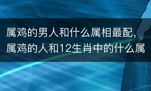 属鸡的男人和什么属相最配，属鸡的人和12生肖中的什么属相最配