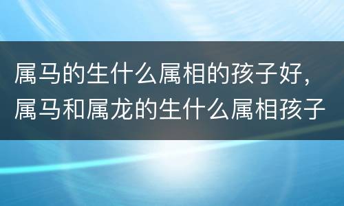 属马的生什么属相的孩子好，属马和属龙的生什么属相孩子不好