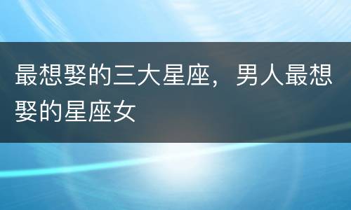 最想娶的三大星座，男人最想娶的星座女