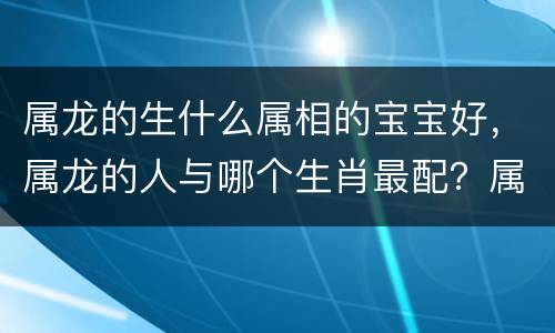 属龙的生什么属相的宝宝好，属龙的人与哪个生肖最配？属龙的人婚