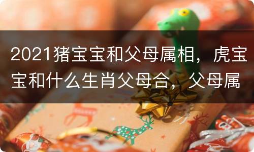 2021猪宝宝和父母属相，虎宝宝和什么生肖父母合，父母属相与