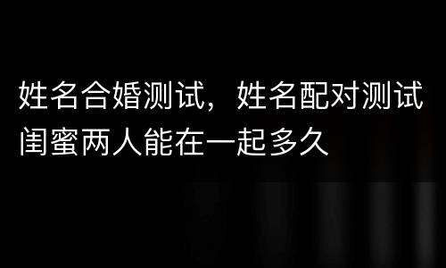 姓名合婚测试，姓名配对测试闺蜜两人能在一起多久