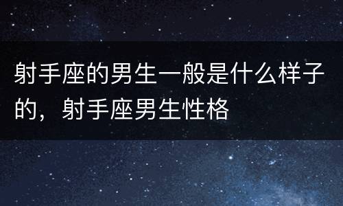 射手座的男生一般是什么样子的，射手座男生性格