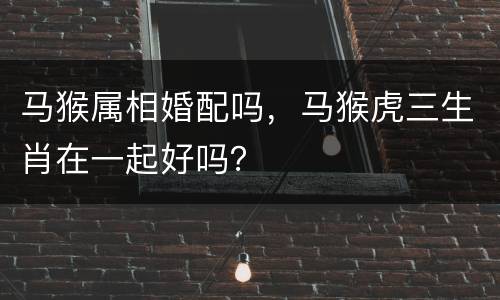 马猴属相婚配吗，马猴虎三生肖在一起好吗？