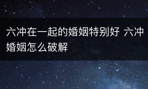 六冲在一起的婚姻特别好 六冲婚姻怎么破解