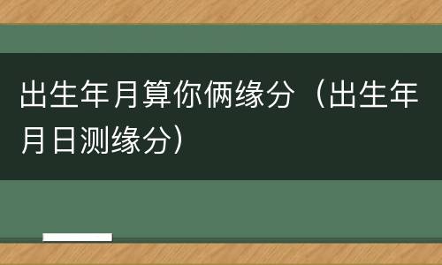 出生年月算你俩缘分（出生年月日测缘分）