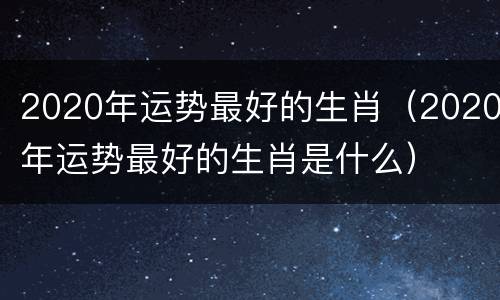 2020年运势最好的生肖（2020年运势最好的生肖是什么）
