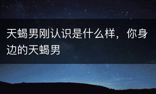 天蝎男刚认识是什么样，你身边的天蝎男