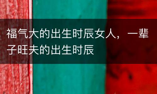 福气大的出生时辰女人，一辈子旺夫的出生时辰