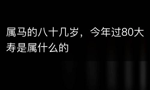 属马的八十几岁，今年过80大寿是属什么的