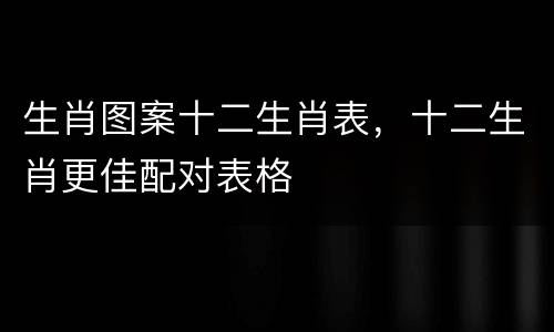 生肖图案十二生肖表，十二生肖更佳配对表格
