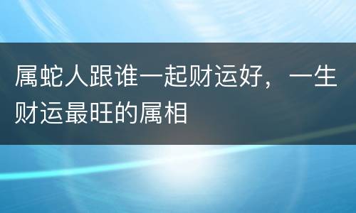 属蛇人跟谁一起财运好，一生财运最旺的属相