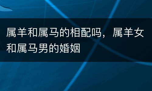 属羊和属马的相配吗，属羊女和属马男的婚姻