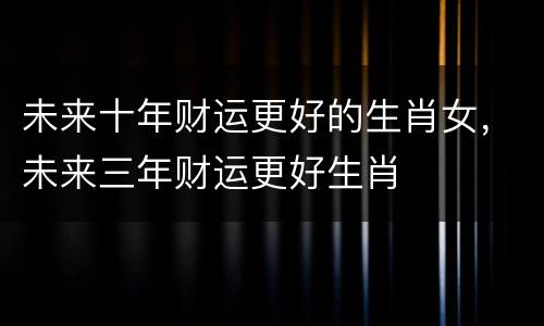 未来十年财运更好的生肖女，未来三年财运更好生肖
