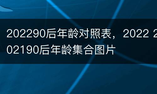 202290后年龄对照表，2022 202190后年龄集合图片