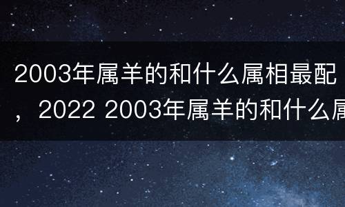 2003年属羊的和什么属相最配，2022 2003年属羊的和什么属相最配