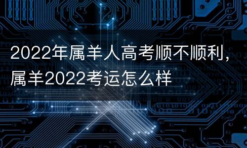 2022年属羊人高考顺不顺利，属羊2022考运怎么样