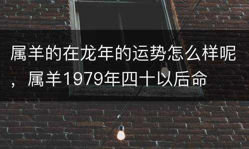 属羊的在龙年的运势怎么样呢，属羊1979年四十以后命