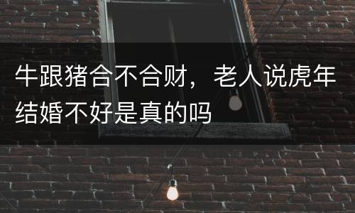 牛跟猪合不合财，老人说虎年结婚不好是真的吗