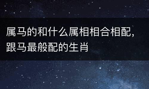 属马的和什么属相相合相配，跟马最般配的生肖