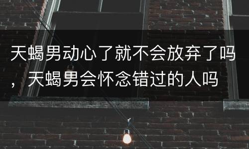 天蝎男动心了就不会放弃了吗，天蝎男会怀念错过的人吗