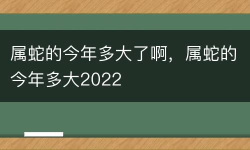 属蛇的今年多大了啊，属蛇的今年多大2022