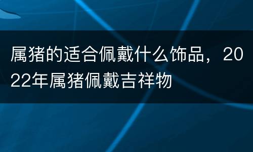 属猪的适合佩戴什么饰品，2022年属猪佩戴吉祥物