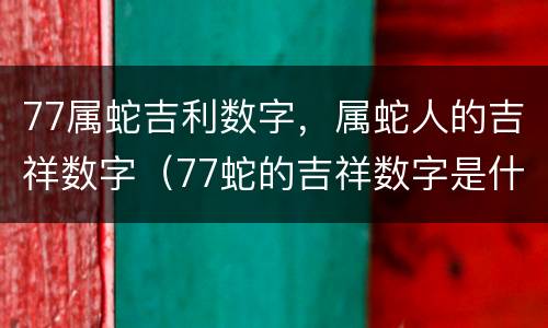 77属蛇吉利数字，属蛇人的吉祥数字（77蛇的吉祥数字是什么）