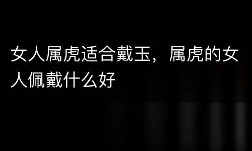 女人属虎适合戴玉，属虎的女人佩戴什么好